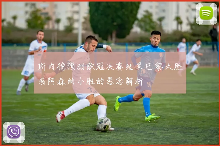 斯内德预测欧冠决赛结果巴黎大胜或阿森纳小胜的悬念解析