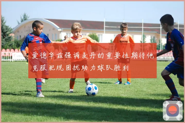 爱德华兹强调麦丹的重要性期待他克服犯规困扰助力球队胜利