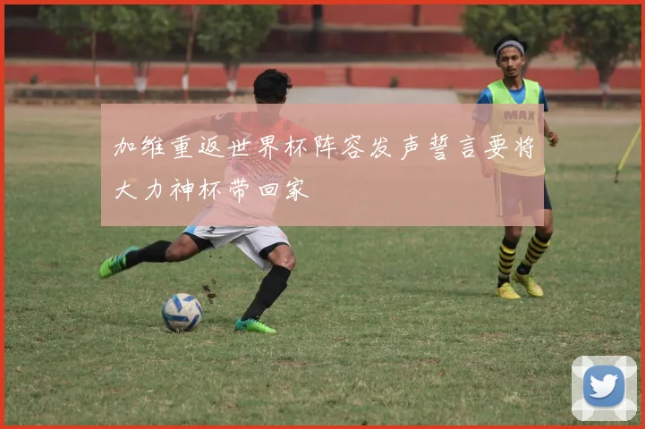 加维重返世界杯阵容发声誓言要将大力神杯带回家