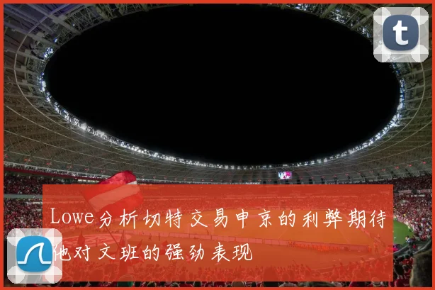 Lowe分析切特交易申京的利弊期待他对文班的强劲表现