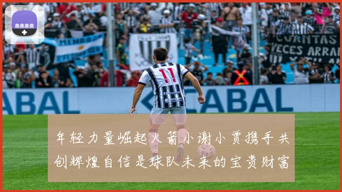 年轻力量崛起火箭小谢小贾携手共创辉煌自信是球队未来的宝贵财富