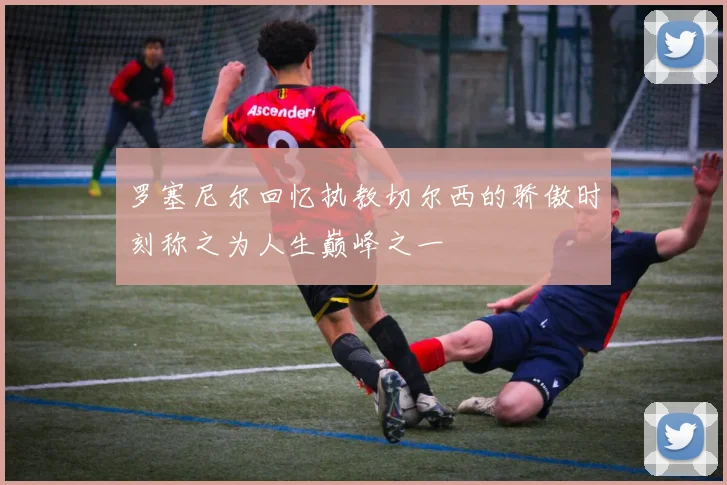 罗塞尼尔回忆执教切尔西的骄傲时刻称之为人生巅峰之一