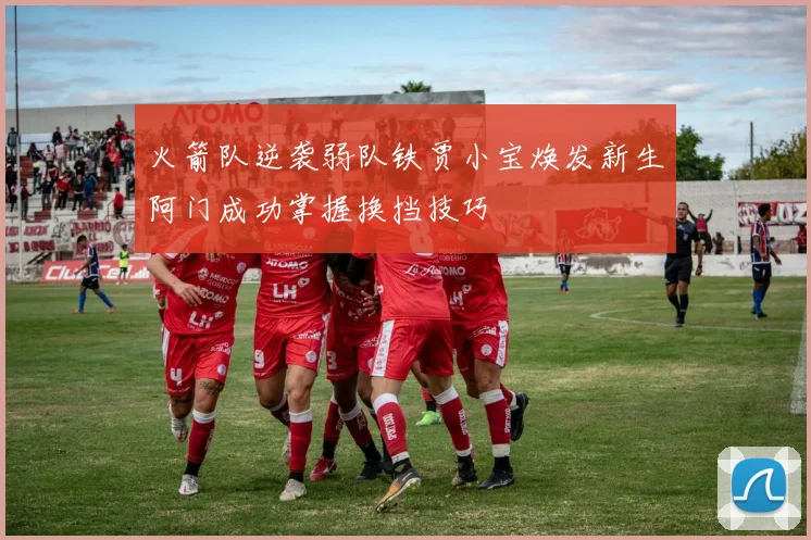 火箭队逆袭弱队铁贾小宝焕发新生阿门成功掌握换挡技巧