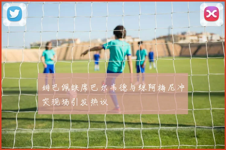 姆巴佩缺席巴尔韦德与琼阿梅尼冲突现场引发热议