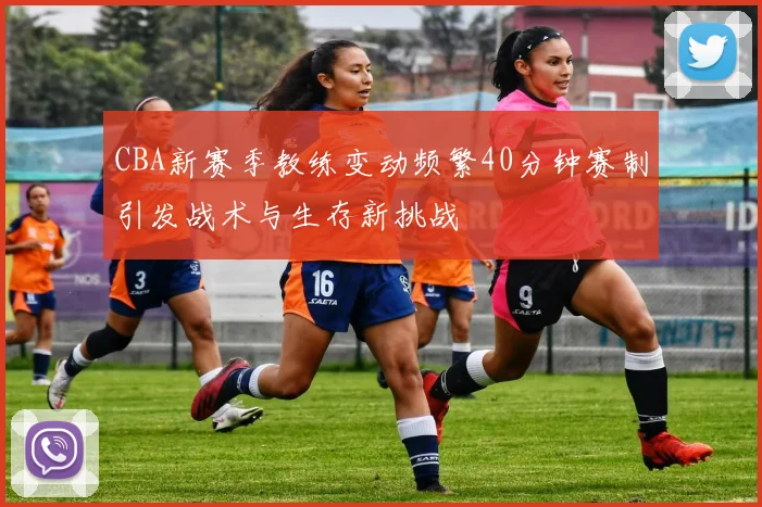 CBA新赛季教练变动频繁40分钟赛制引发战术与生存新挑战