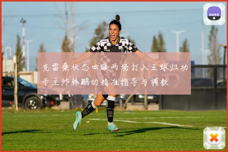 克雷桑状态回暖两场打入五球归功于主帅韩鹏的精准指导与调教