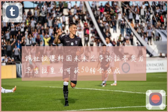 佩杜拉爆料国米米兰争抢拉齐奥后卫吉拉皇马可获50转会分成