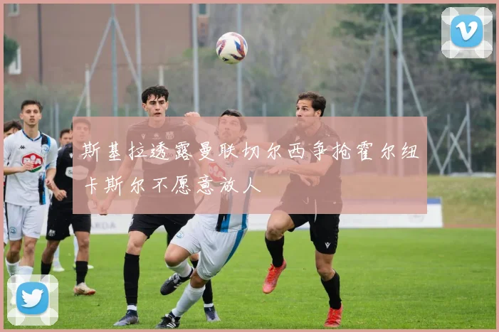斯基拉透露曼联切尔西争抢霍尔纽卡斯尔不愿意放人