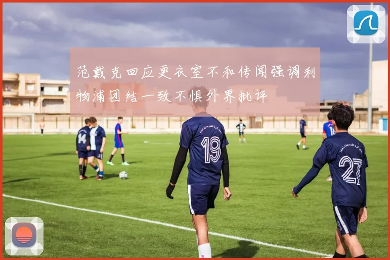 范戴克回应更衣室不和传闻强调利物浦团结一致不惧外界批评