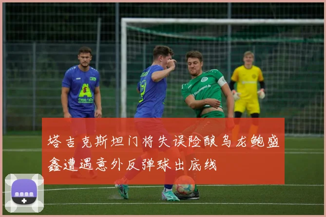 塔吉克斯坦门将失误险酿乌龙鲍盛鑫遭遇意外反弹球出底线