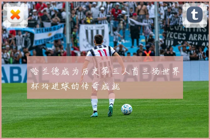 哈兰德成为历史第三人首三场世界杯均进球的传奇成就