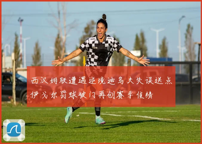 西汉姆联遭遇逆境迪乌夫失误送点伊戈尔罚球破门再创赛季佳绩