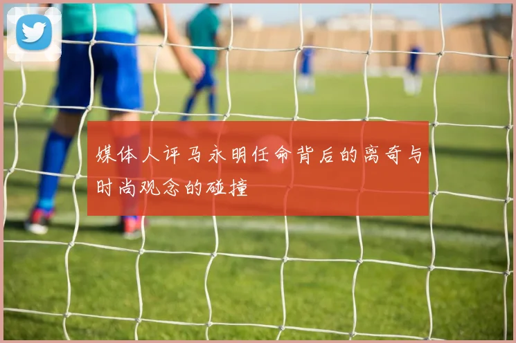 媒体人评马永明任命背后的离奇与时尚观念的碰撞