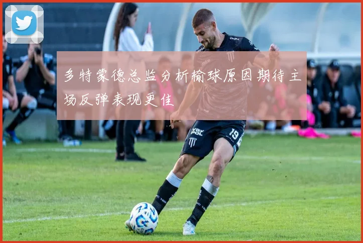 多特蒙德总监分析输球原因期待主场反弹表现更佳