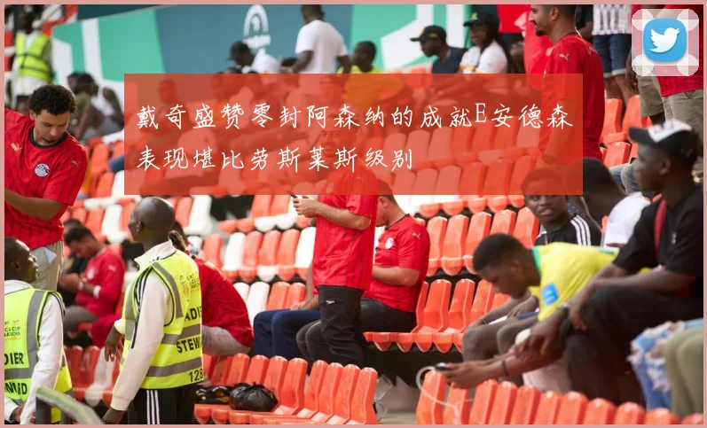 戴奇盛赞零封阿森纳的成就E安德森表现堪比劳斯莱斯级别