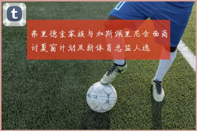 弗里德金家族与加斯佩里尼会面商讨夏窗计划及新体育总监人选