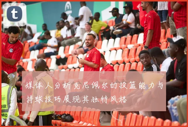 媒体人分析克尼佩尔的投篮能力与持球技巧展现其独特风格