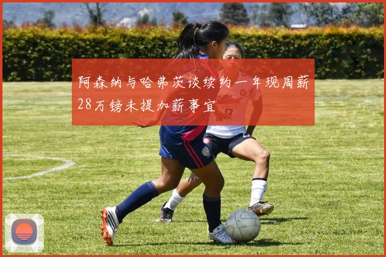 阿森纳与哈弗茨谈续约一年现周薪28万镑未提加薪事宜
