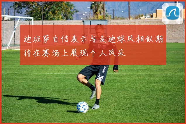 迪班萨自信表示与麦迪球风相似期待在赛场上展现个人风采