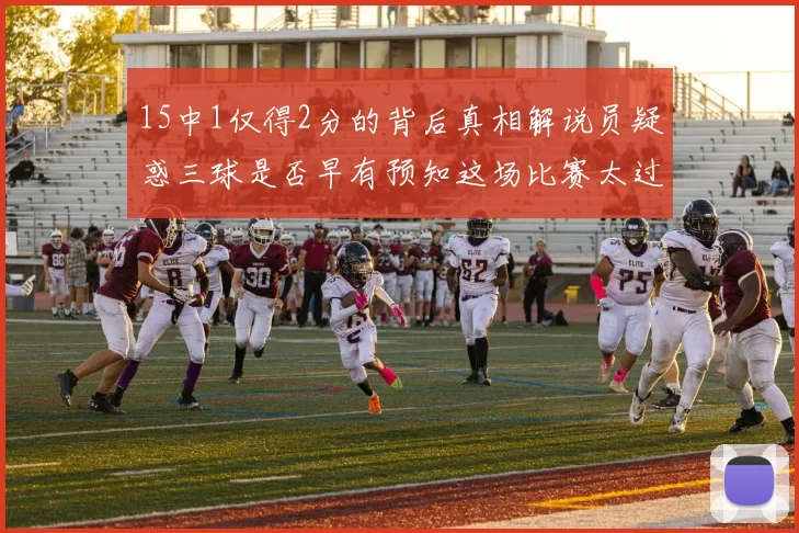 15中1仅得2分的背后真相解说员疑惑三球是否早有预知这场比赛太过抽象