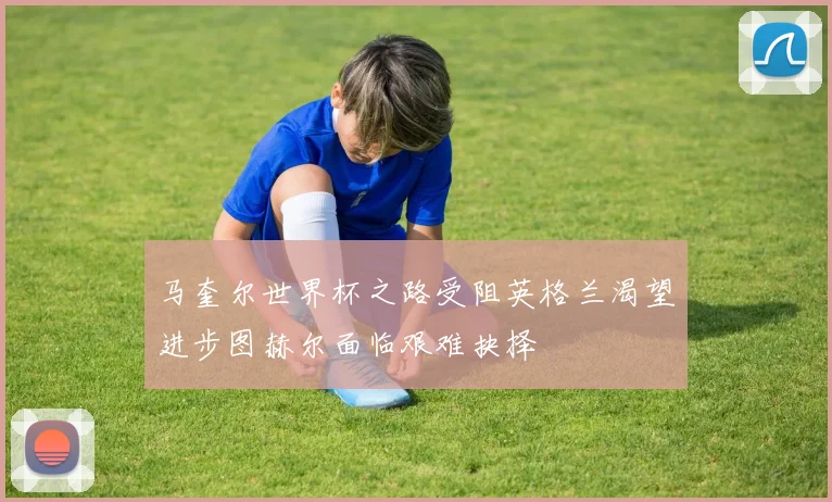 马奎尔世界杯之路受阻英格兰渴望进步图赫尔面临艰难抉择