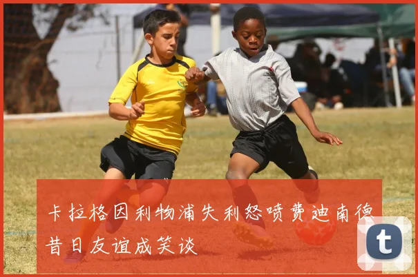 卡拉格因利物浦失利怒喷费迪南德昔日友谊成笑谈